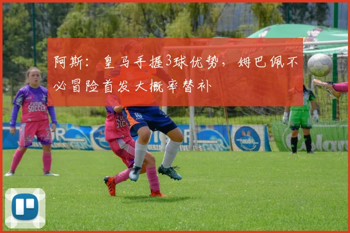 阿斯：皇马手握3球优势，姆巴佩不必冒险首发大概率替补